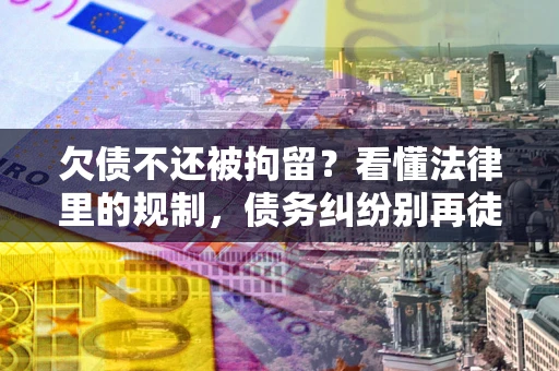 武汉欠债不还被拘留？看懂法律里的规制，债务纠纷别再徒劳奔波
