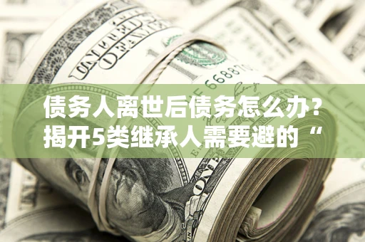 武汉债务人离世后债务怎么办？揭开5类继承人需要避的“坑”